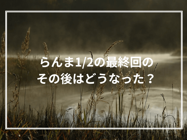 らんま1/2の最終回のその後はどうなった？漫画版とアニメ版最終回の比較と最新アニメの最終回を考察！