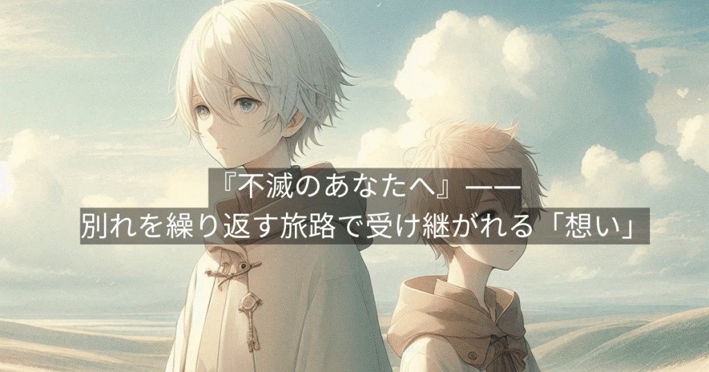 『不滅のあなたへ』——別れを繰り返す旅路で受け継がれる「想い」